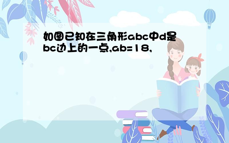 如图已知在三角形abc中d是bc边上的一点,ab=18,