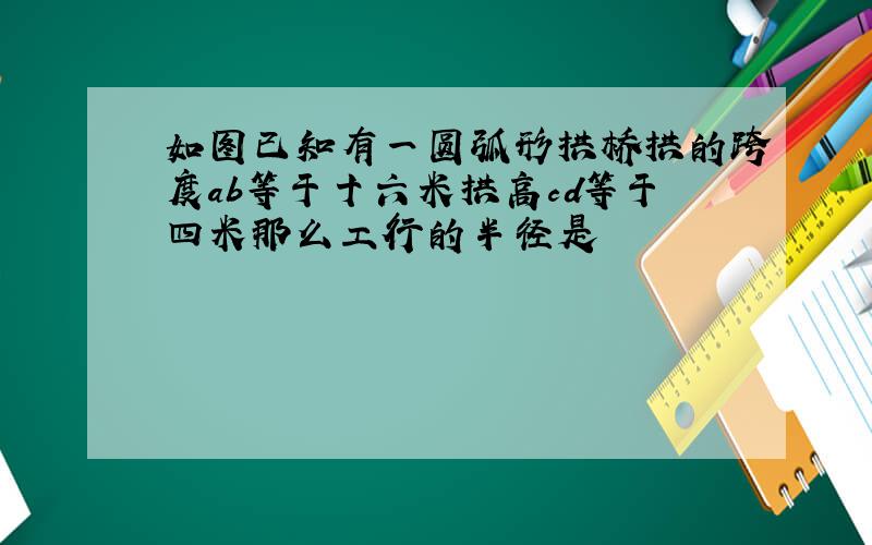 如图已知有一圆弧形拱桥拱的跨度ab等于十六米拱高cd等于四米那么工行的半径是