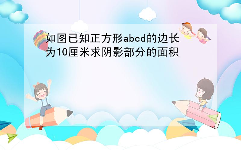 如图已知正方形abcd的边长为10厘米求阴影部分的面积