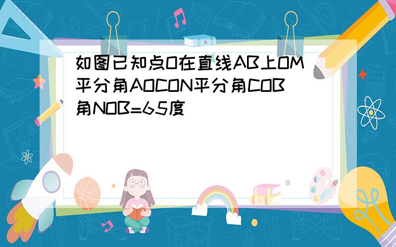 如图已知点O在直线AB上OM平分角AOCON平分角COB角NOB=65度