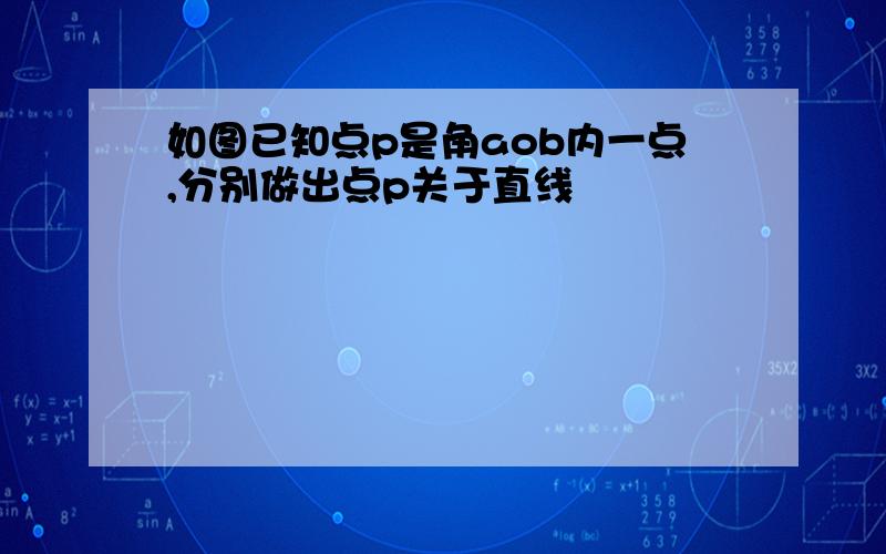 如图已知点p是角aob内一点,分别做出点p关于直线