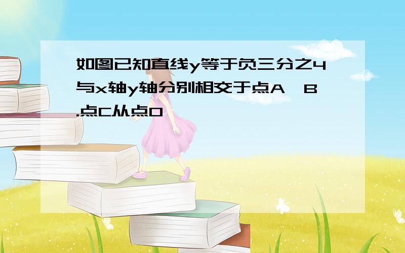 如图已知直线y等于负三分之4与x轴y轴分别相交于点A,B.点C从点O