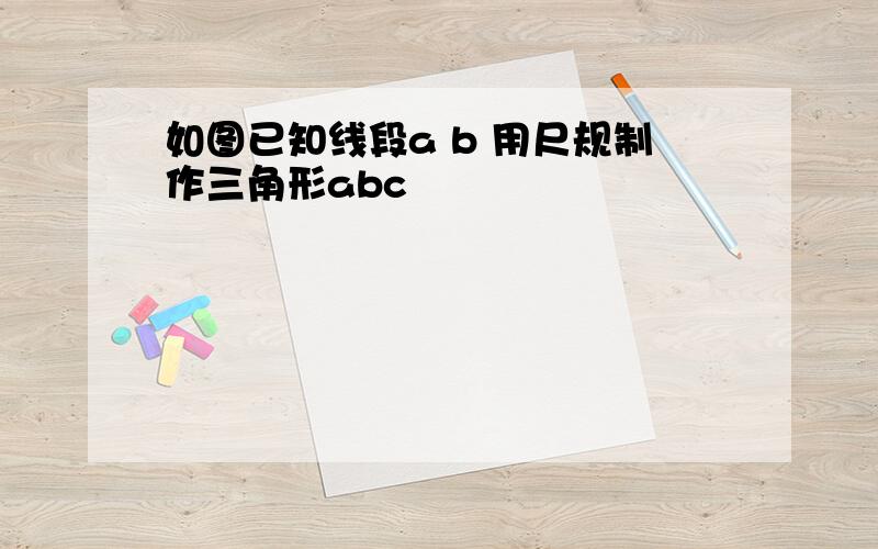 如图已知线段a b 用尺规制作三角形abc