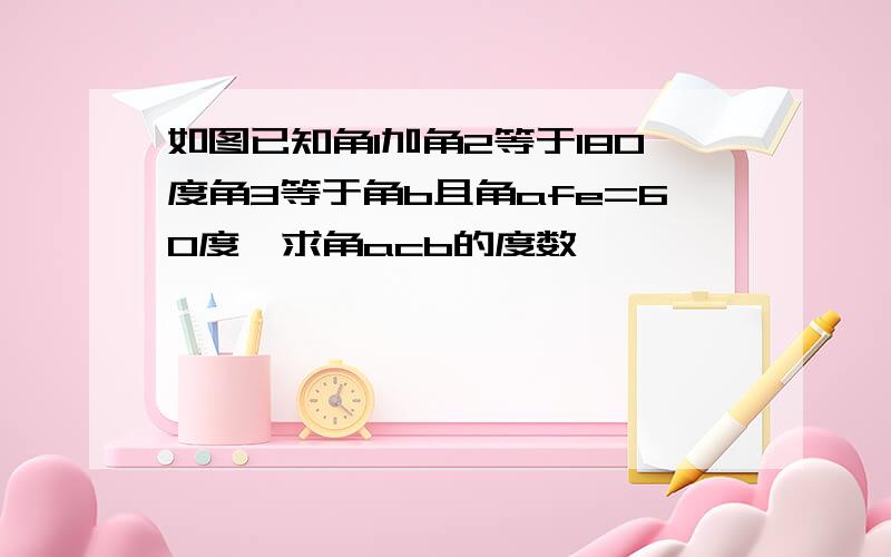 如图已知角1加角2等于180度角3等于角b且角afe=60度,求角acb的度数