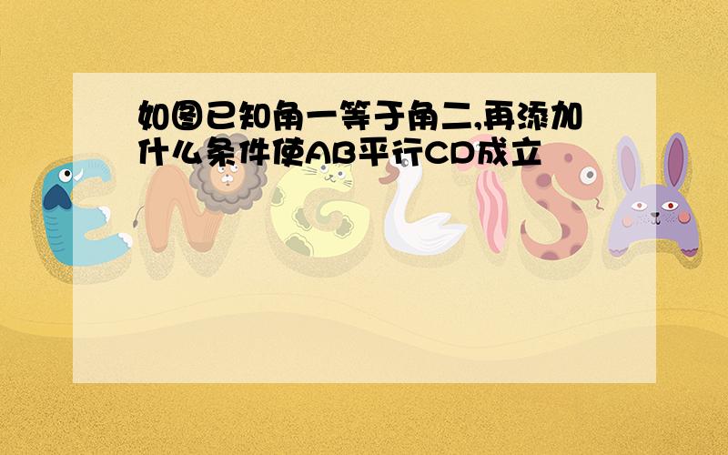 如图已知角一等于角二,再添加什么条件使AB平行CD成立