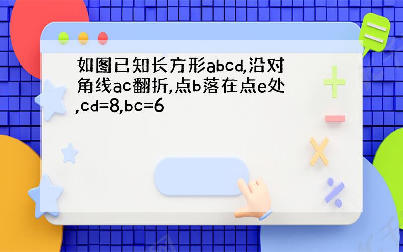 如图已知长方形abcd,沿对角线ac翻折,点b落在点e处,cd=8,bc=6