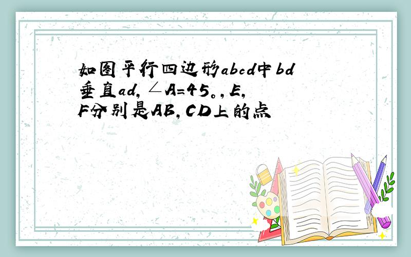 如图平行四边形abcd中bd垂直ad,∠A=45°,E,F分别是AB,CD上的点