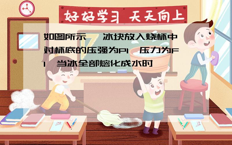 如图所示 一冰块放入烧杯中,对杯底的压强为P1,压力为F1,当冰全部熔化成水时