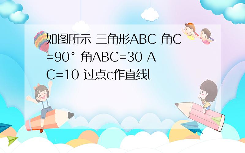 如图所示 三角形ABC 角C=90° 角ABC=30 AC=10 过点c作直线l