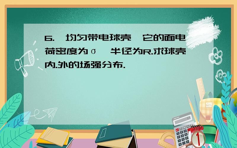 6.一均匀带电球壳,它的面电荷密度为σ,半径为R.求球壳内.外的场强分布.