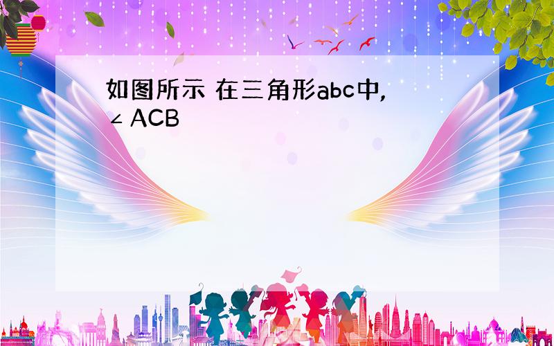 如图所示 在三角形abc中,∠ACB