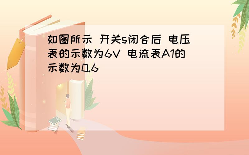 如图所示 开关s闭合后 电压表的示数为6V 电流表A1的示数为0.6