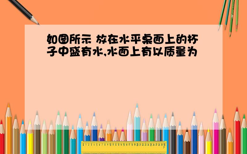 如图所示 放在水平桌面上的杯子中盛有水,水面上有以质量为