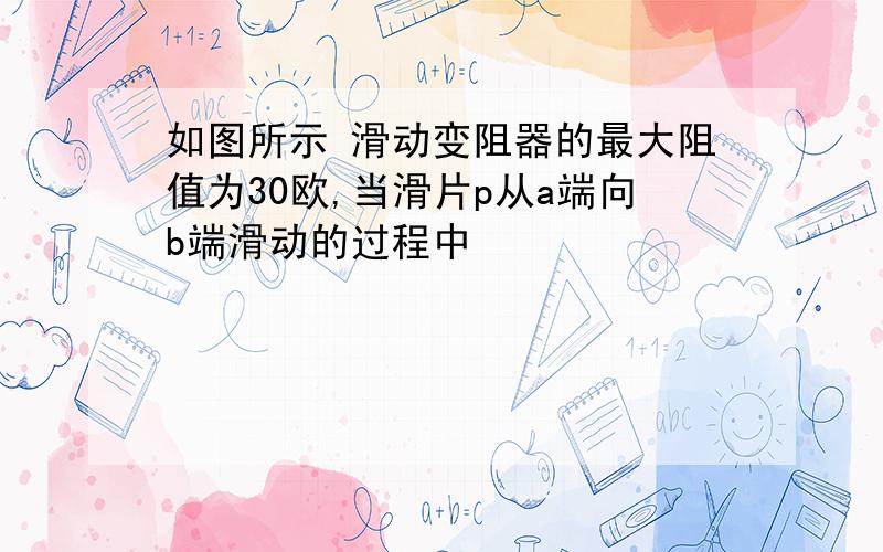 如图所示 滑动变阻器的最大阻值为30欧,当滑片p从a端向b端滑动的过程中