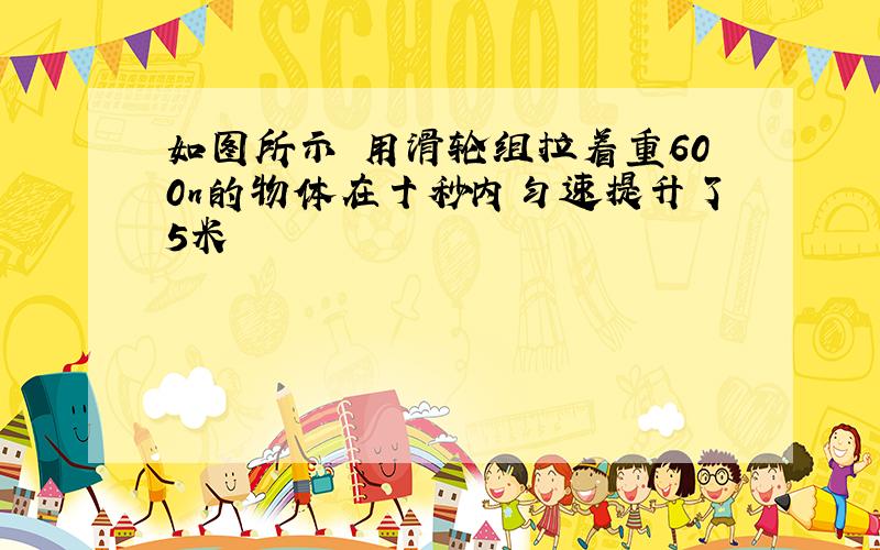 如图所示 用滑轮组拉着重600n的物体在十秒内匀速提升了5米