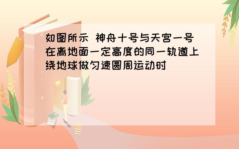 如图所示 神舟十号与天宫一号在离地面一定高度的同一轨道上绕地球做匀速圆周运动时