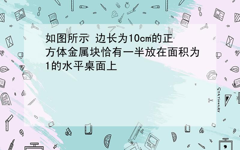 如图所示 边长为10cm的正方体金属块恰有一半放在面积为1的水平桌面上