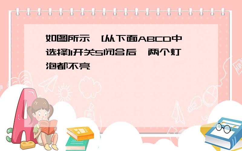 如图所示,[从下面ABCD中选择]1开关S闭合后,两个灯泡都不亮