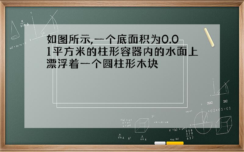 如图所示,一个底面积为0.01平方米的柱形容器内的水面上漂浮着一个圆柱形木块