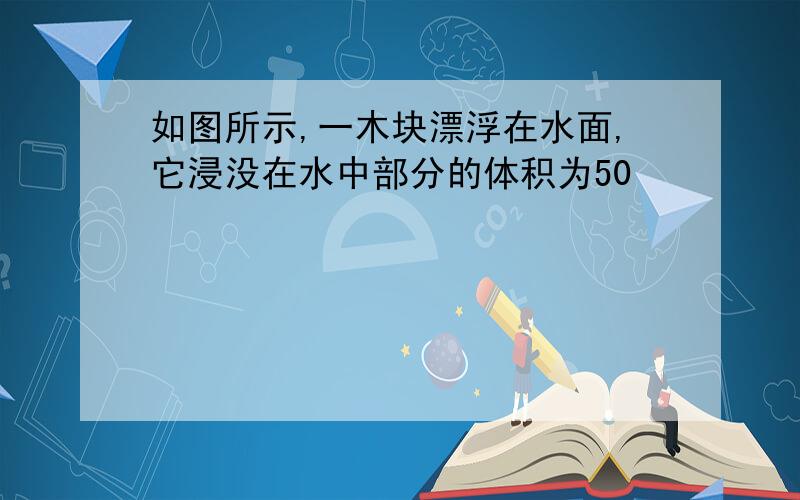 如图所示,一木块漂浮在水面,它浸没在水中部分的体积为50