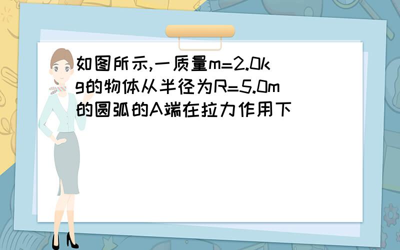 如图所示,一质量m=2.0kg的物体从半径为R=5.0m的圆弧的A端在拉力作用下