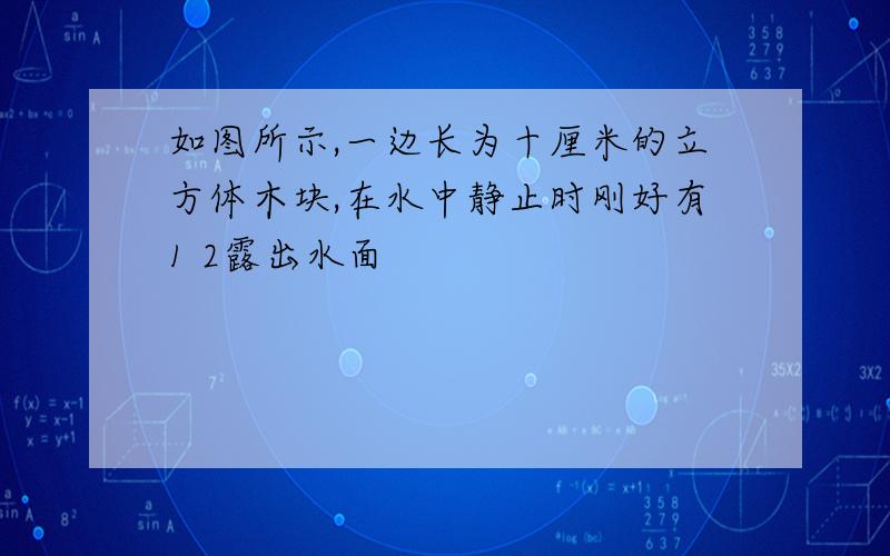 如图所示,一边长为十厘米的立方体木块,在水中静止时刚好有1 2露出水面