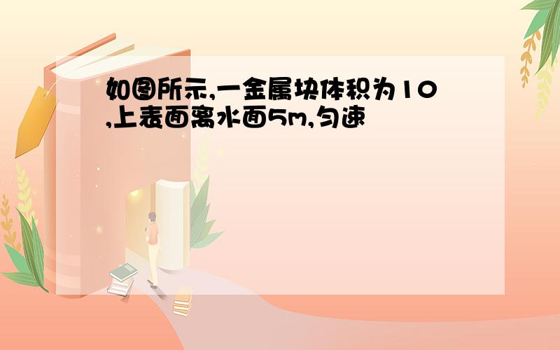 如图所示,一金属块体积为10,上表面离水面5m,匀速