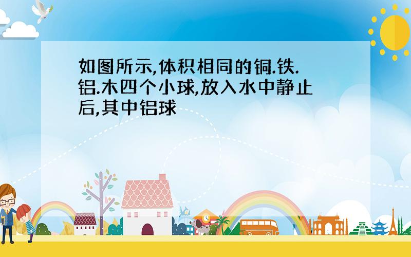 如图所示,体积相同的铜.铁.铝.木四个小球,放入水中静止后,其中铝球