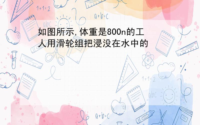 如图所示,体重是800n的工人用滑轮组把浸没在水中的