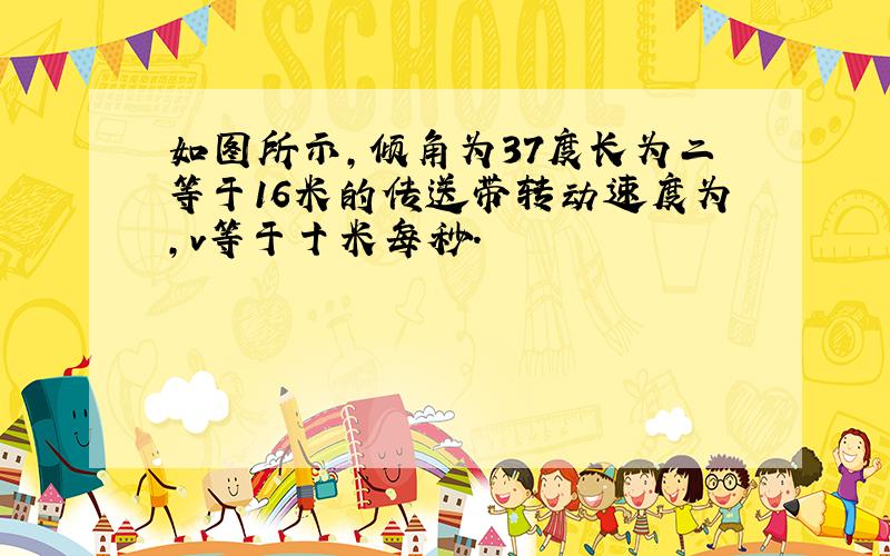 如图所示,倾角为37度长为二等于16米的传送带转动速度为,v等于十米每秒.