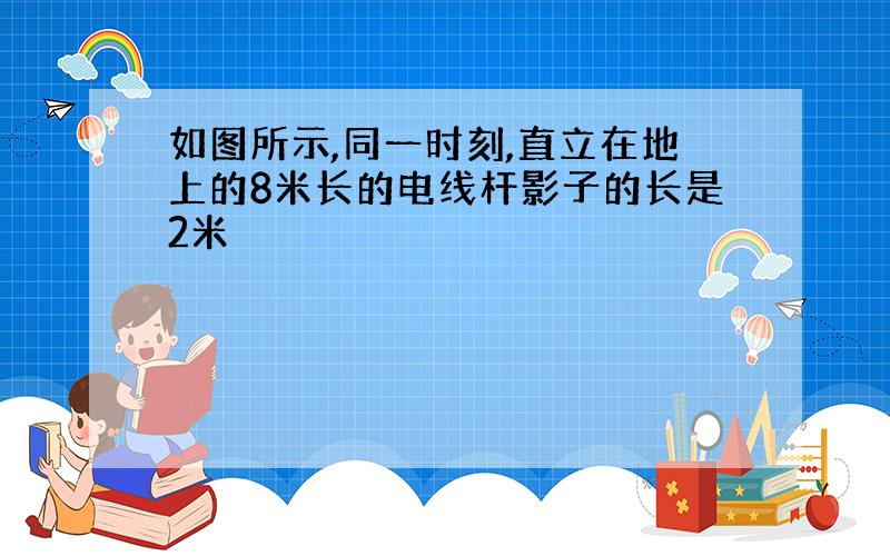 如图所示,同一时刻,直立在地上的8米长的电线杆影子的长是2米