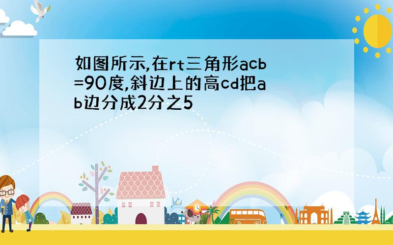 如图所示,在rt三角形acb=90度,斜边上的高cd把ab边分成2分之5