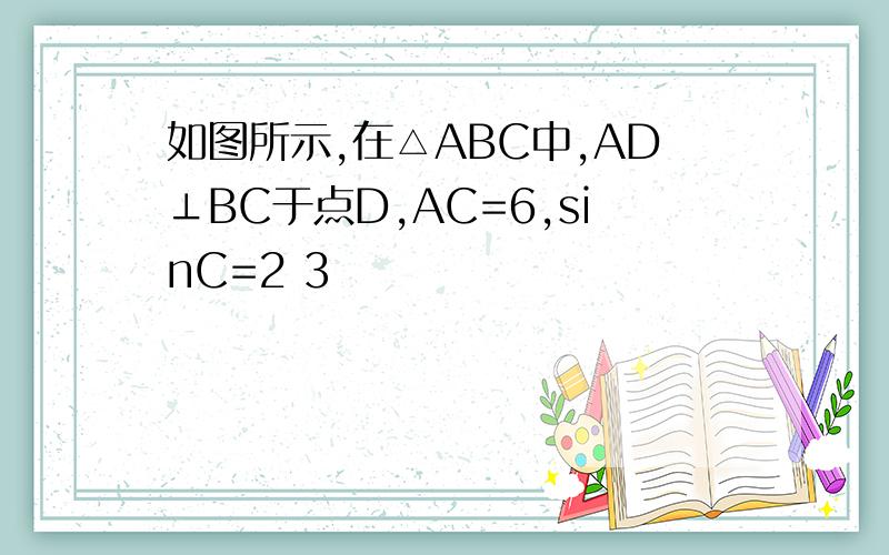 如图所示,在△ABC中,AD⊥BC于点D,AC=6,sinC=2 3