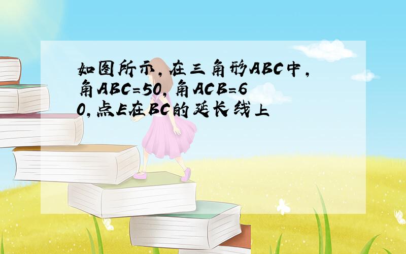 如图所示,在三角形ABC中,角ABC=50,角ACB=60,点E在BC的延长线上