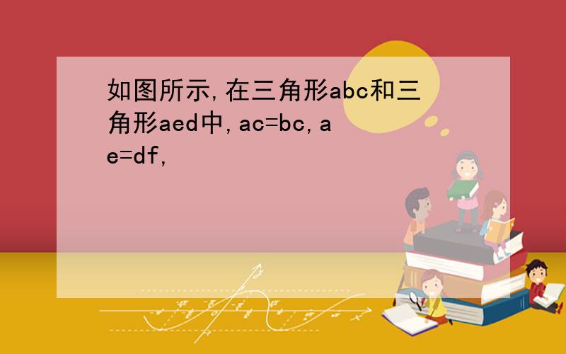 如图所示,在三角形abc和三角形aed中,ac=bc,ae=df,