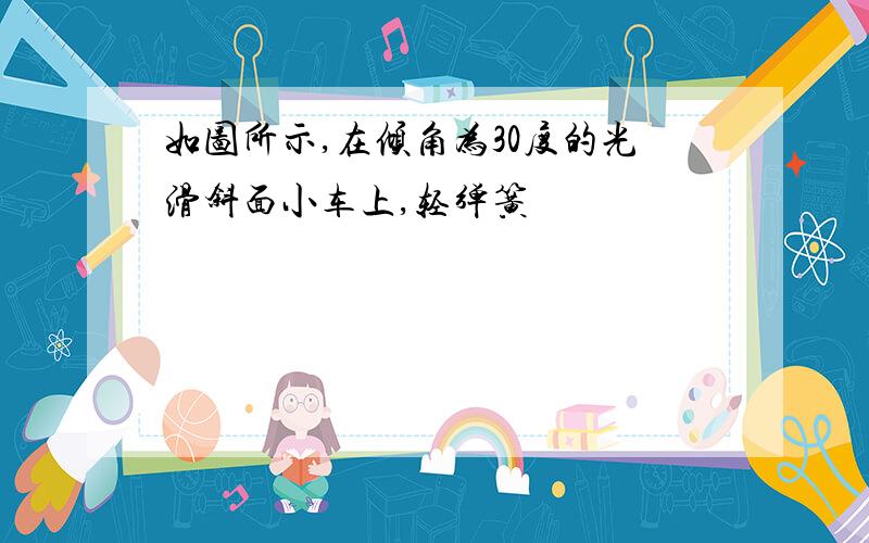 如图所示,在倾角为30度的光滑斜面小车上,轻弹簧