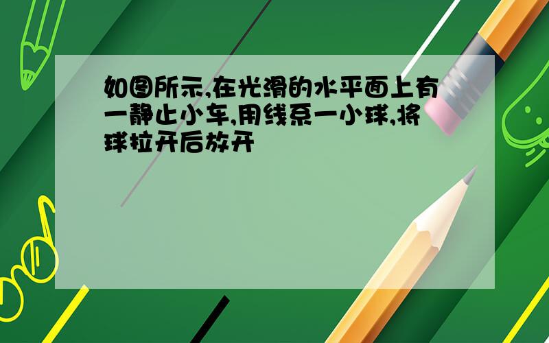 如图所示,在光滑的水平面上有一静止小车,用线系一小球,将球拉开后放开