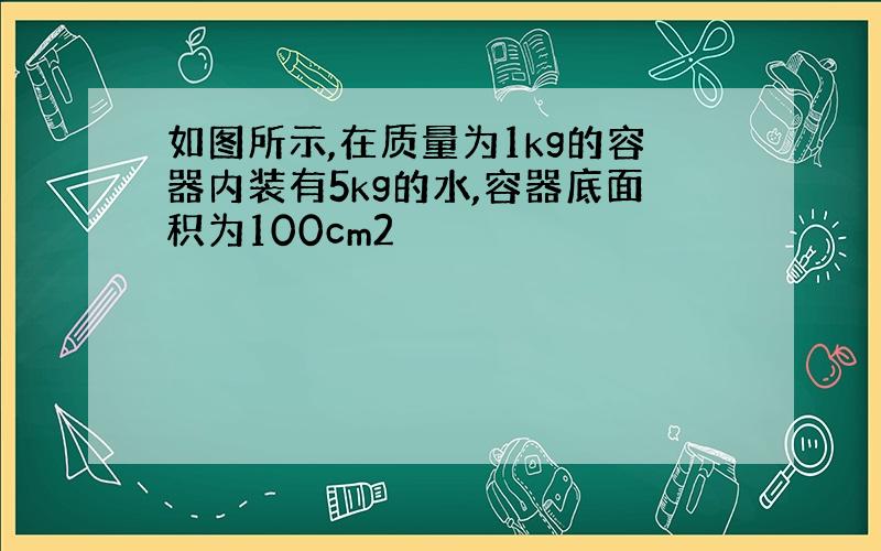 如图所示,在质量为1kg的容器内装有5kg的水,容器底面积为100cm2