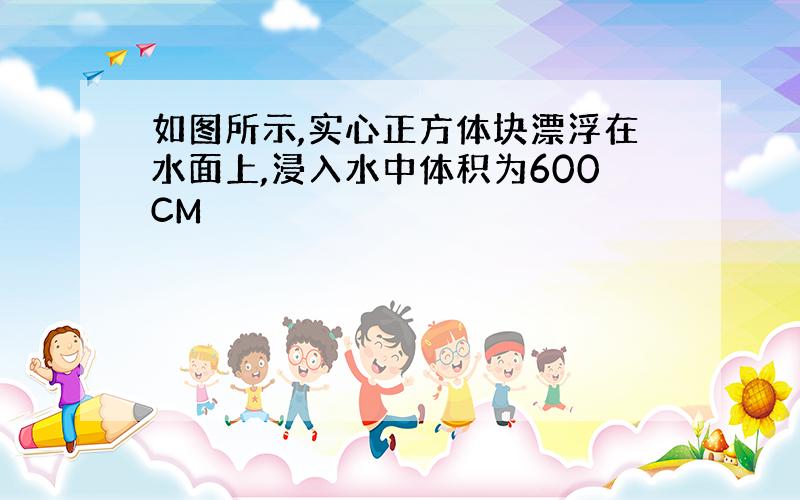 如图所示,实心正方体块漂浮在水面上,浸入水中体积为600CM