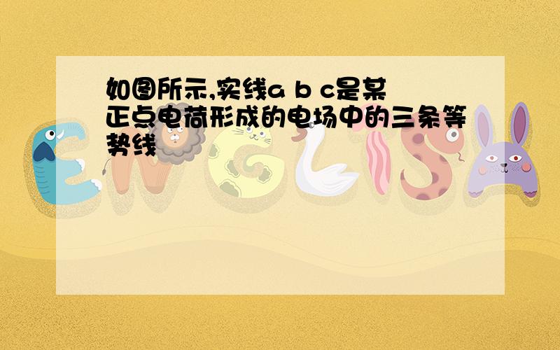 如图所示,实线a b c是某正点电荷形成的电场中的三条等势线