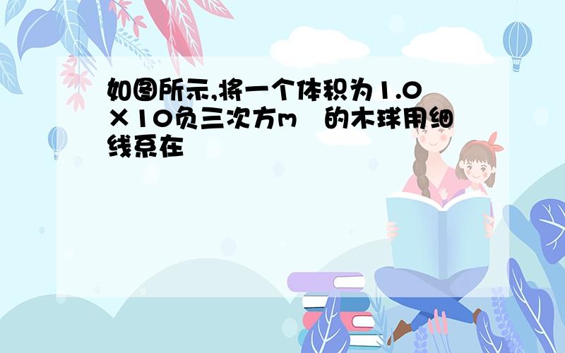 如图所示,将一个体积为1.0×10负三次方m³的木球用细线系在