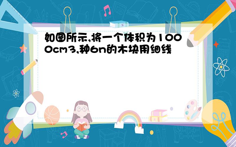 如图所示,将一个体积为1000cm3,种6n的木块用细线