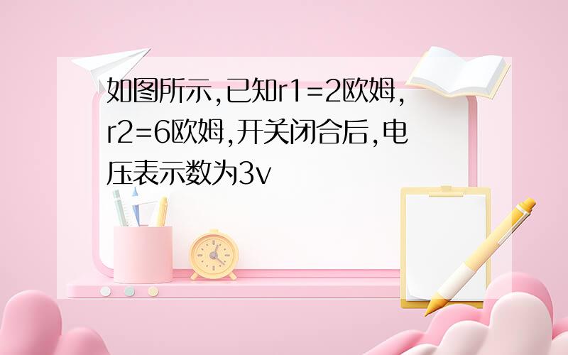 如图所示,已知r1=2欧姆,r2=6欧姆,开关闭合后,电压表示数为3v