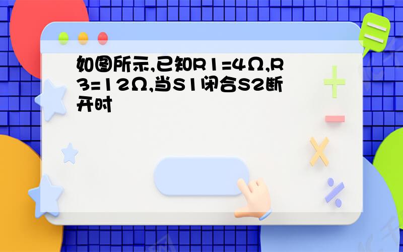 如图所示,已知R1=4Ω,R3=12Ω,当S1闭合S2断开时