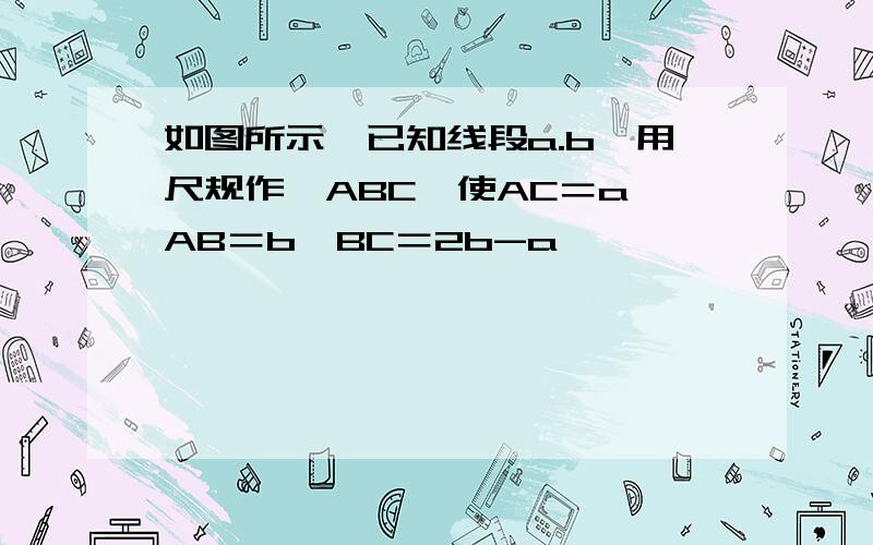 如图所示,已知线段a.b,用尺规作△ABC,使AC＝a,AB＝b,BC＝2b-a