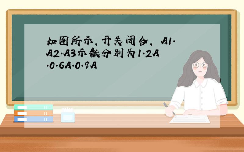 如图所示,开关闭合, A1.A2.A3示数分别为1.2A.0.6A.0.9A