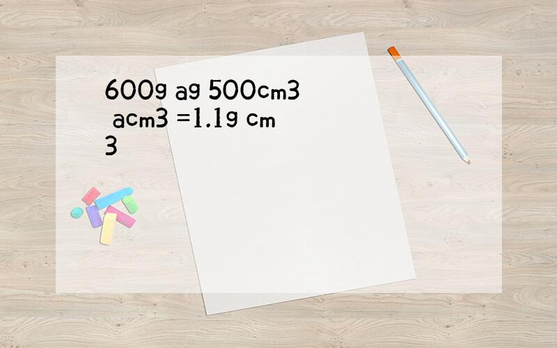 600g ag 500cm3 acm3 =1.1g cm3