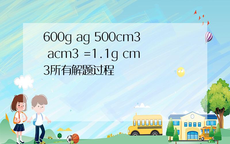 600g ag 500cm3 acm3 =1.1g cm3所有解题过程