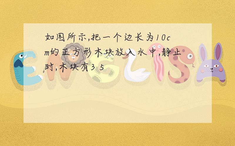 如图所示,把一个边长为10cm的正方形木块放入水中,静止时,木块有3 5