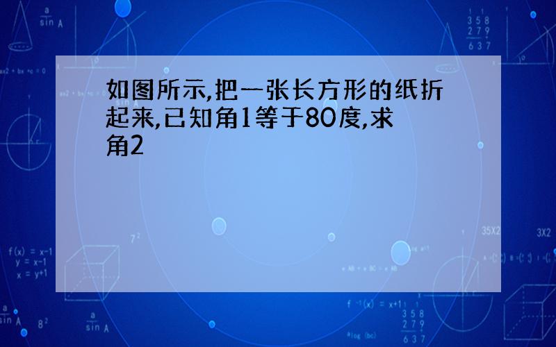 如图所示,把一张长方形的纸折起来,已知角1等于80度,求角2